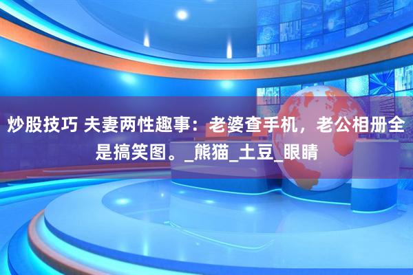 炒股技巧 夫妻两性趣事：老婆查手机，老公相册全是搞笑图。_熊猫_土豆_眼睛