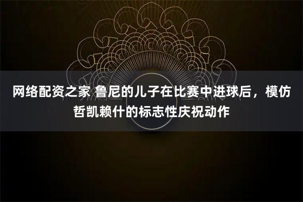 网络配资之家 鲁尼的儿子在比赛中进球后，模仿哲凯赖什的标志性庆祝动作