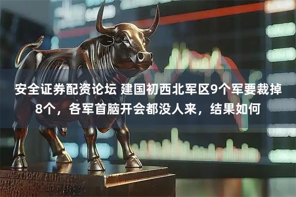 安全证券配资论坛 建国初西北军区9个军要裁掉8个，各军首脑开会都没人来，结果如何