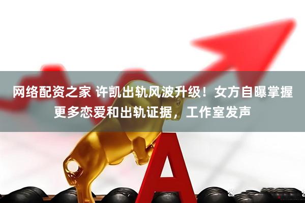 网络配资之家 许凯出轨风波升级！女方自曝掌握更多恋爱和出轨证据，工作室发声