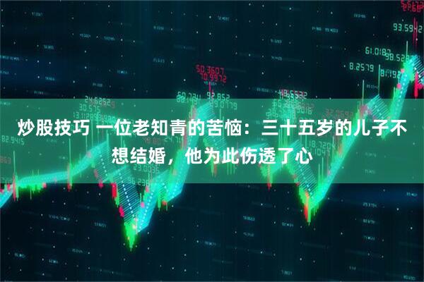 炒股技巧 一位老知青的苦恼：三十五岁的儿子不想结婚，他为此伤透了心