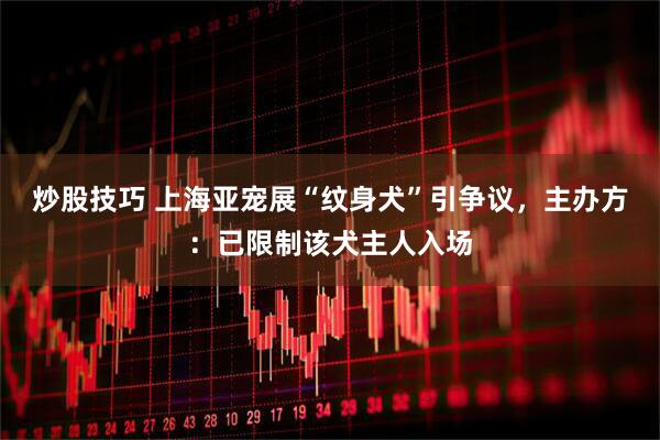 炒股技巧 上海亚宠展“纹身犬”引争议，主办方：已限制该犬主人入场