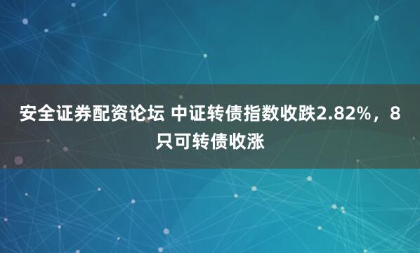 安全证券配资论坛 中证转债指数收跌2.82%，8只可转债收涨