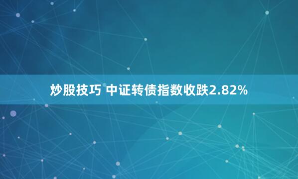 炒股技巧 中证转债指数收跌2.82%