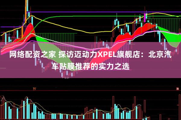 网络配资之家 探访迈动力XPEL旗舰店：北京汽车贴膜推荐的实力之选
