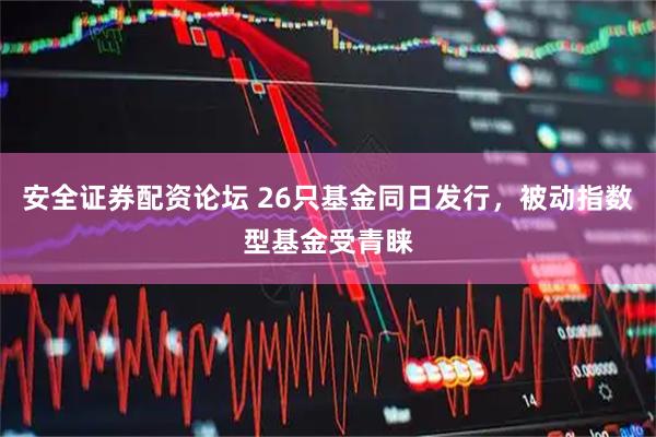 安全证券配资论坛 26只基金同日发行，被动指数型基金受青睐