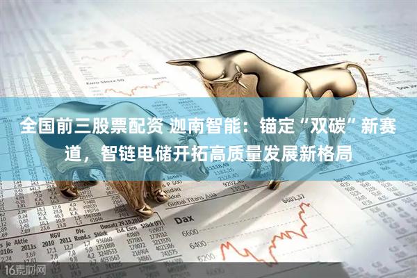 全国前三股票配资 迦南智能：锚定“双碳”新赛道，智链电储开拓高质量发展新格局