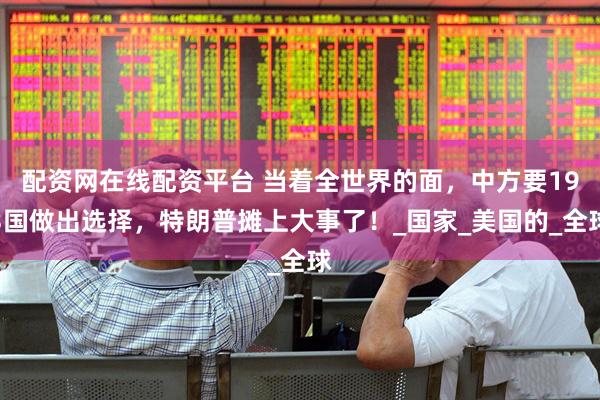 配资网在线配资平台 当着全世界的面，中方要193国做出选择，特朗普摊上大事了！_国家_美国的_全球