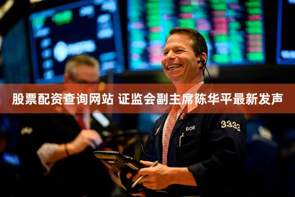股票配资查询网站 证监会副主席陈华平最新发声