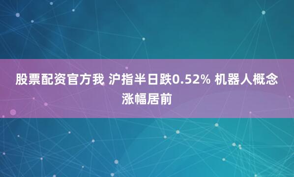股票配资官方我 沪指半日跌0.52% 机器人概念涨幅居前