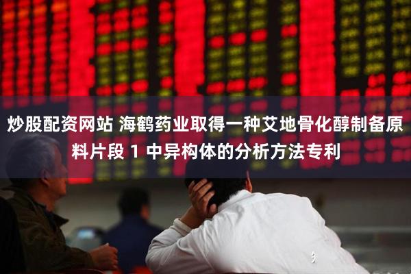 炒股配资网站 海鹤药业取得一种艾地骨化醇制备原料片段 1 中异构体的分析方法专利
