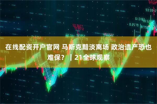 在线配资开户官网 马斯克黯淡离场 政治遗产恐也难保？｜21全球观察
