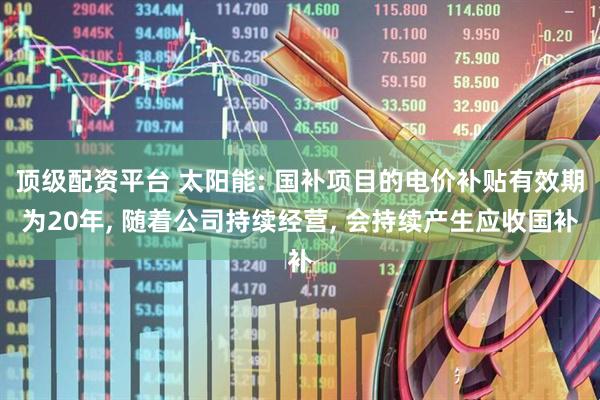 顶级配资平台 太阳能: 国补项目的电价补贴有效期为20年, 随着公司持续经营, 会持续产生应收国补