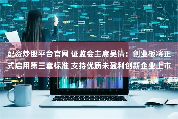 配资炒股平台官网 证监会主席吴清：创业板将正式启用第三套标准 支持优质未盈利创新企业上市