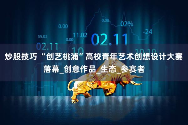 炒股技巧 “创艺桃浦”高校青年艺术创想设计大赛落幕_创意作品_生态_参赛者