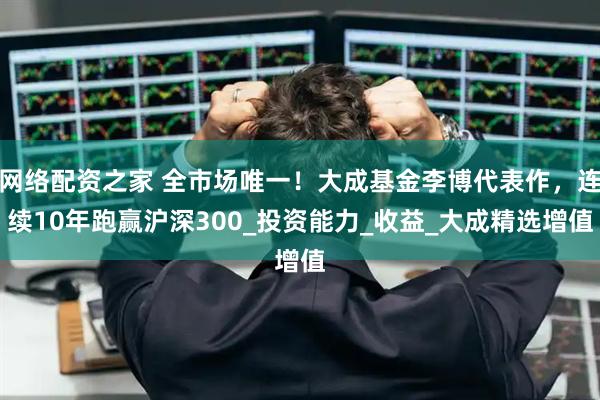 网络配资之家 全市场唯一！大成基金李博代表作，连续10年跑赢沪深300_投资能力_收益_大成精选增值