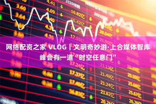 网络配资之家 VLOG｜文明奇妙游·上合媒体智库峰会有一道“时空任意门”