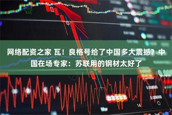 网络配资之家 瓦！良格号给了中国多大震撼？中国在场专家：苏联用的钢材太好了