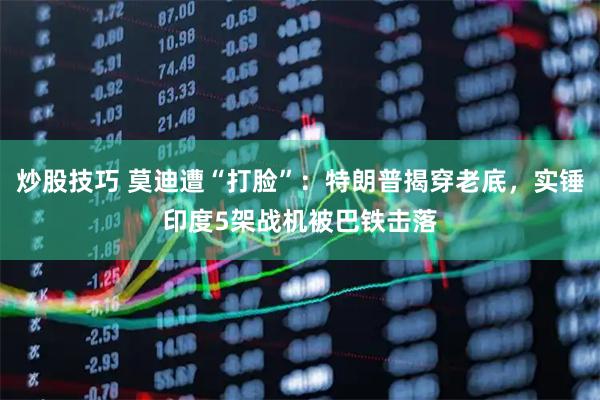 炒股技巧 莫迪遭“打脸”：特朗普揭穿老底，实锤印度5架战机被巴铁击落