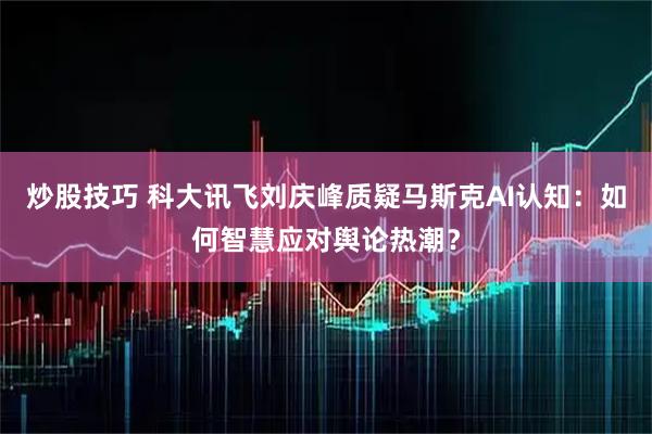 炒股技巧 科大讯飞刘庆峰质疑马斯克AI认知：如何智慧应对舆论热潮？