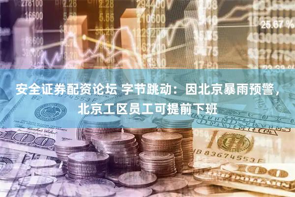 安全证券配资论坛 字节跳动：因北京暴雨预警，北京工区员工可提前下班