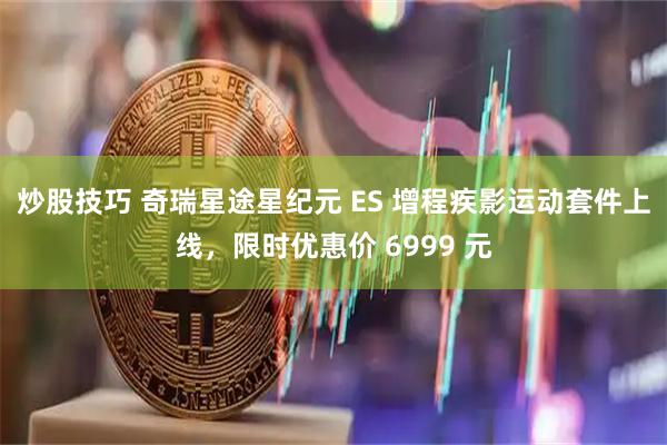 炒股技巧 奇瑞星途星纪元 ES 增程疾影运动套件上线，限时优惠价 6999 元