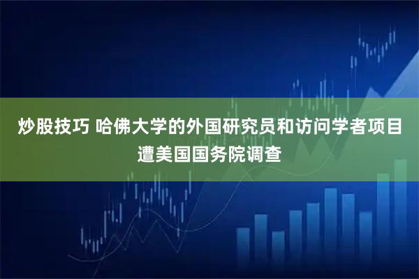 炒股技巧 哈佛大学的外国研究员和访问学者项目遭美国国务院调查