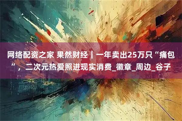 网络配资之家 果然财经｜一年卖出25万只“痛包”，二次元热爱照进现实消费_徽章_周边_谷子