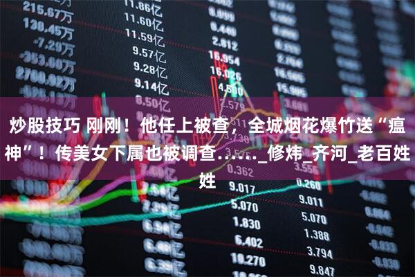 炒股技巧 刚刚！他任上被查，全城烟花爆竹送“瘟神”！传美女下属也被调查……_修炜_齐河_老百姓