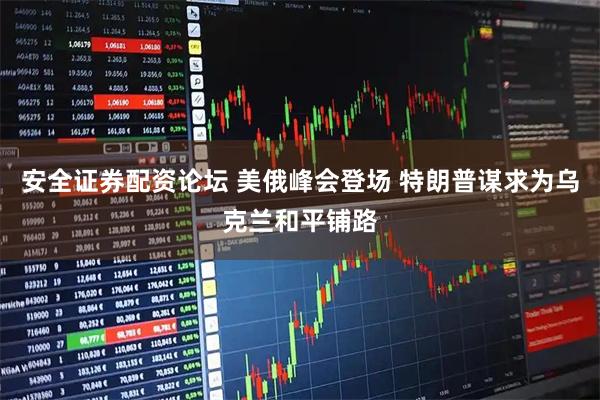 安全证券配资论坛 美俄峰会登场 特朗普谋求为乌克兰和平铺路