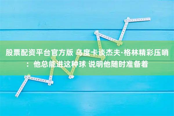 股票配资平台官方版 乌度卡谈杰夫·格林精彩压哨：他总能进这种球 说明他随时准备着