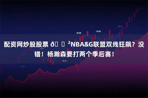 配资网炒股股票 😲NBA&G联盟双线狂飙？没错！杨瀚森要打两个季后赛！