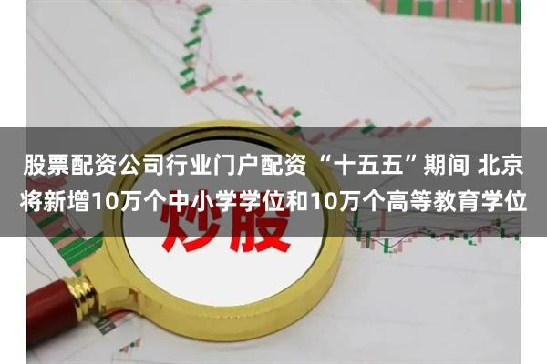 股票配资公司行业门户配资 “十五五”期间 北京将新增10万个中小学学位和10万个高等教育学位