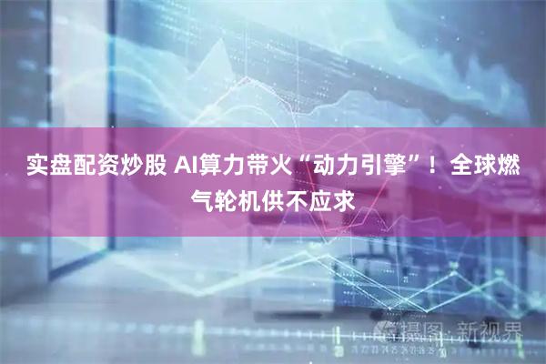 实盘配资炒股 AI算力带火“动力引擎”！全球燃气轮机供不应求