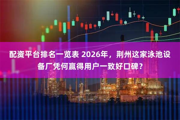 配资平台排名一览表 2026年，荆州这家泳池设备厂凭何赢得用户一致好口碑？