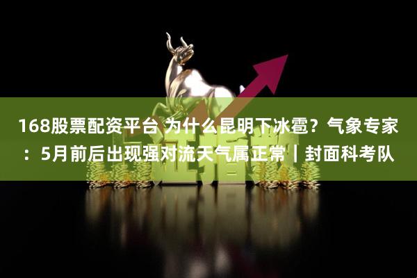 168股票配资平台 为什么昆明下冰雹？气象专家：5月前后出现强对流天气属正常｜封面科考队