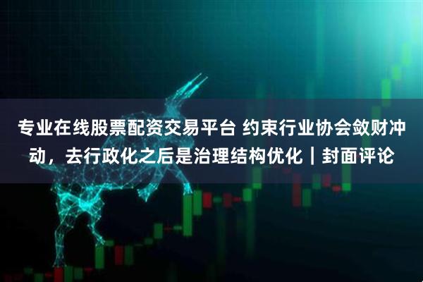 专业在线股票配资交易平台 约束行业协会敛财冲动，去行政化之后是治理结构优化｜封面评论