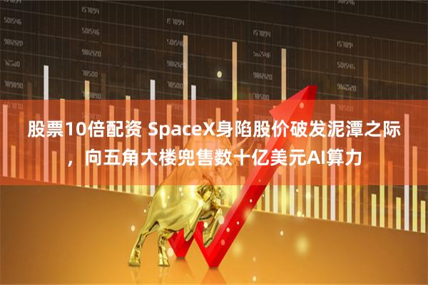 股票10倍配资 SpaceX身陷股价破发泥潭之际,向五角大楼兜售数十亿美元AI算力
